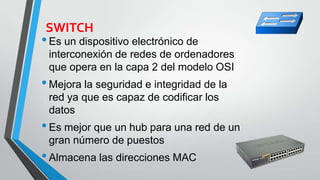 SWITCH
•Es un dispositivo electrónico de
interconexión de redes de ordenadores
que opera en la capa 2 del modelo OSI
•Mejora la seguridad e integridad de la
red ya que es capaz de codificar los
datos
•Es mejor que un hub para una red de un
gran número de puestos
•Almacena las direcciones MAC
 