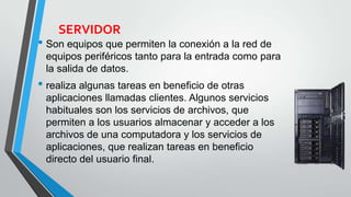 SERVIDOR
• Son equipos que permiten la conexión a la red de
equipos periféricos tanto para la entrada como para
la salida de datos.
• realiza algunas tareas en beneficio de otras
aplicaciones llamadas clientes. Algunos servicios
habituales son los servicios de archivos, que
permiten a los usuarios almacenar y acceder a los
archivos de una computadora y los servicios de
aplicaciones, que realizan tareas en beneficio
directo del usuario final.
 