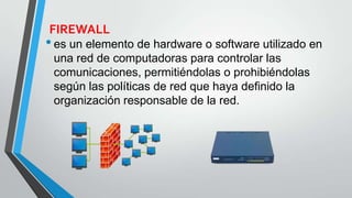 FIREWALL
•es un elemento de hardware o software utilizado en
una red de computadoras para controlar las
comunicaciones, permitiéndolas o prohibiéndolas
según las políticas de red que haya definido la
organización responsable de la red.
 