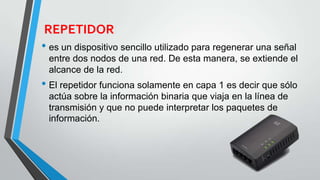 REPETIDOR
• es un dispositivo sencillo utilizado para regenerar una señal
entre dos nodos de una red. De esta manera, se extiende el
alcance de la red.
• El repetidor funciona solamente en capa 1 es decir que sólo
actúa sobre la información binaria que viaja en la línea de
transmisión y que no puede interpretar los paquetes de
información.
 