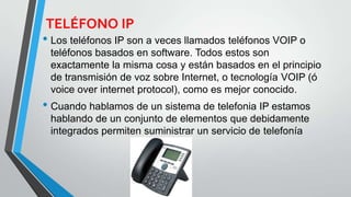 TELÉFONO IP
• Los teléfonos IP son a veces llamados teléfonos VOIP o
teléfonos basados en software. Todos estos son
exactamente la misma cosa y están basados en el principio
de transmisión de voz sobre Internet, o tecnología VOIP (ó
voice over internet protocol), como es mejor conocido.
• Cuando hablamos de un sistema de telefonia IP estamos
hablando de un conjunto de elementos que debidamente
integrados permiten suministrar un servicio de telefonía
 