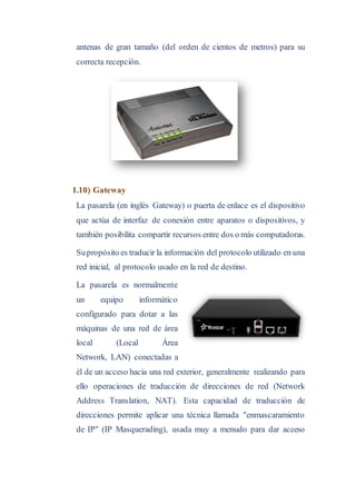antenas de gran tamaño (del orden de cientos de metros) para su
correcta recepción.
1.10) Gateway
La pasarela (en inglés Gateway) o puerta de enlace es el dispositivo
que actúa de interfaz de conexión entre aparatos o dispositivos, y
también posibilita compartir recursos entre dos o más computadoras.
Supropósito es traducir la información del protocolo utilizado en una
red inicial, al protocolo usado en la red de destino.
La pasarela es normalmente
un equipo informático
configurado para dotar a las
máquinas de una red de área
local (Local Área
Network, LAN) conectadas a
él de un acceso hacia una red exterior, generalmente realizando para
ello operaciones de traducción de direcciones de red (Network
Address Translation, NAT). Esta capacidad de traducción de
direcciones permite aplicar una técnica llamada "enmascaramiento
de IP" (IP Masquerading), usada muy a menudo para dar acceso
 