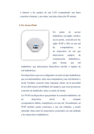 a Internet a los equipos de una LAN compartiendo una única
conexión a Internet, y por tanto, una única dirección IP externa.
1.11) Access Point
Un punto de acceso
inalámbrico (en inglés: wireless
access point, conocido por las
siglas WAP o AP), en una red
de computadoras, es
un dispositivo de red que
interconecta equipos de
comunicación inalámbricos,
para formar una red
inalámbrica que interconecta dispositivos móviles o tarjetas de
red inalámbricas.
Sondispositivos queson configurados en redes de tipo inalámbricas
que son intermediarios entre una computadoray una red (Internet o
local). Facilitan conectar varias máquinas cliente sin la necesidad
de un cable (mayor portabilidad del equipo) y que estas poseanuna
conexión sin limitárseles tanto su ancho de banda.
Los WAP sondispositivos que permiten la conexión inalámbrica de
un dispositivo móvil de cómputo
(computadora, tableta, smartphone) con una red. Normalmente, un
WAP también puede conectarse a una red cableada, y puede
transmitir datos entre los dispositivos conectados a la red cableada
y los dispositivos inalámbricos.
 
