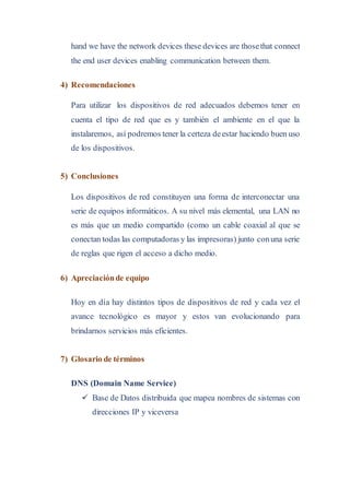 hand we have the network devices these devices are thosethat connect
the end user devices enabling communication between them.
4) Recomendaciones
Para utilizar los dispositivos de red adecuados debemos tener en
cuenta el tipo de red que es y también el ambiente en el que la
instalaremos, así podremos tener la certeza deestar haciendo buen uso
de los dispositivos.
5) Conclusiones
Los dispositivos de red constituyen una forma de interconectar una
serie de equipos informáticos. A su nivel más elemental, una LAN no
es más que un medio compartido (como un cable coaxial al que se
conectan todas las computadoras y las impresoras) junto conuna serie
de reglas que rigen el acceso a dicho medio.
6) Apreciaciónde equipo
Hoy en día hay distintos tipos de dispositivos de red y cada vez el
avance tecnológico es mayor y estos van evolucionando para
brindarnos servicios más eficientes.
7) Glosario de términos
DNS (Domain Name Service)
 Base de Datos distribuida que mapea nombres de sistemas con
direcciones IP y viceversa
 