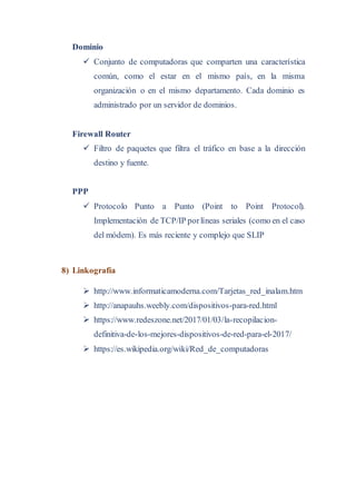 Dominio
 Conjunto de computadoras que comparten una característica
común, como el estar en el mismo país, en la misma
organización o en el mismo departamento. Cada dominio es
administrado por un servidor de dominios.
Firewall Router
 Filtro de paquetes que filtra el tráfico en base a la dirección
destino y fuente.
PPP
 Protocolo Punto a Punto (Point to Point Protocol).
Implementación de TCP/IP porlíneas seriales (como en el caso
del módem). Es más reciente y complejo que SLIP
8) Linkografía
 http://www.informaticamoderna.com/Tarjetas_red_inalam.htm
 http://anapauhs.weebly.com/dispositivos-para-red.html
 https://www.redeszone.net/2017/01/03/la-recopilacion-
definitiva-de-los-mejores-dispositivos-de-red-para-el-2017/
 https://es.wikipedia.org/wiki/Red_de_computadoras
 