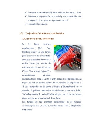  Permiten la conexión de distintas redes de área local (LAN).
 Permiten la regeneración de la señal y son compatibles con
la mayoría de los sistemas operativos de red.
 Expanden las señales.
1.3) Tarjeta RedEstructurada e inalámbrica
1.4.1)Tarjeta RedEstructurada:
Se le llama también
comúnmente NIC "Net
Interface Card". Es una tarjeta
para expansión de capacidades
que tiene la función de enviar y
recibir datos por medio de
cables en las redes de área local
("LAN "Local Área Network" -
computadoras cercanas
interconectadas entre sí), esto es entre redes de computadoras. La
tarjeta de red se inserta dentro de las ranuras de expansión o
"Slots" integradas en la tarjeta principal ("Motherboard") y se
atornilla al gabinete para evitar movimientos y por ende fallas.
Todas las tarjetas de red cableadas integran uno o varios puertos
para conectar los conectores de los cables.
Las tarjetas de red compiten actualmente en el mercado
contra adaptadores USB-RJ45, tarjetas de red WiFi y adaptadores
USB-WiFi.
 