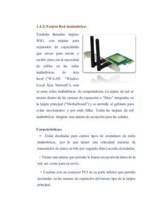 1.4.2)Tarjeta Red inalámbrica:
También llamadas tarjetas
WiFi, son tarjetas para
expansión de capacidades
que sirven para enviar y
recibir datos sin la necesidad
de cables en las redes
inalámbricas de área
local ("W-LAN "Wireless
Local Área Network"), esto
es entre redes inalámbricas de computadoras. La tarjeta de red se
inserta dentro de las ranuras de expansión o "Slots" integradas en
la tarjeta principal ("Motherboard") y se atornilla al gabinete para
evitar movimientos y por ende fallas. Todas las tarjetas de red
inalámbricas integran una antena de recepción para las señales.
Características:
+ Están diseñadas para ciertos tipos de estándares de redes
inalámbricas, por lo que tienen una velocidad máxima de
transmisión de datos en bits por segundo (bps) acorde al estándar.
+ Tienen una antena que permite la buena recepción dedatos de la
red, así como para su envío.
+ Cuentan con un conector PCI en su parte inferior que permite
insertarlas en las ranuras de expansión del mismo tipo de la tarjeta
principal.
 