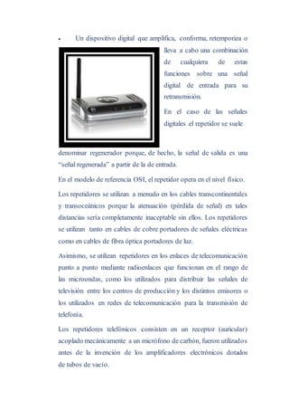  Un dispositivo digital que amplifica, conforma, retemporiza o
lleva a cabo una combinación
de cualquiera de estas
funciones sobre una señal
digital de entrada para su
retransmisión.
En el caso de las señales
digitales el repetidor se suele
denominar regenerador porque, de hecho, la señal de salida es una
“señal regenerada” a partir de la de entrada.
En el modelo de referencia OSI, el repetidor opera en el nivel físico.
Los repetidores se utilizan a menudo en los cables transcontinentales
y transoceánicos porque la atenuación (pérdida de señal) en tales
distancias sería completamente inaceptable sin ellos. Los repetidores
se utilizan tanto en cables de cobre portadores de señales eléctricas
como en cables de fibra óptica portadores de luz.
Asimismo, se utilizan repetidores en los enlaces de telecomunicación
punto a punto mediante radioenlaces que funcionan en el rango de
las microondas, como los utilizados para distribuir las señales de
televisión entre los centros de producción y los distintos emisores o
los utilizados en redes de telecomunicación para la transmisión de
telefonía.
Los repetidores telefónicos consisten en un receptor (auricular)
acoplado mecánicamente a un micrófono de carbón, fueron utilizados
antes de la invención de los amplificadores electrónicos dotados
de tubos de vacío.
 