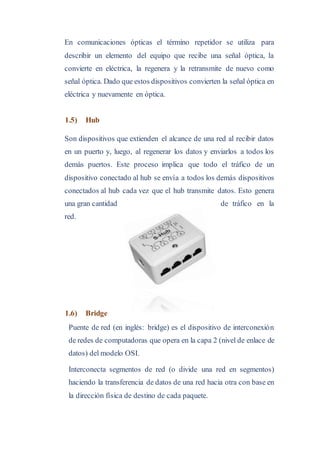 En comunicaciones ópticas el término repetidor se utiliza para
describir un elemento del equipo que recibe una señal óptica, la
convierte en eléctrica, la regenera y la retransmite de nuevo como
señal óptica. Dado que estos dispositivos convierten la señal óptica en
eléctrica y nuevamente en óptica.
1.5) Hub
Son dispositivos que extienden el alcance de una red al recibir datos
en un puerto y, luego, al regenerar los datos y enviarlos a todos los
demás puertos. Este proceso implica que todo el tráfico de un
dispositivo conectado al hub se envía a todos los demás dispositivos
conectados al hub cada vez que el hub transmite datos. Esto genera
una gran cantidad de tráfico en la
red.
1.6) Bridge
Puente de red (en inglés: bridge) es el dispositivo de interconexión
de redes de computadoras que opera en la capa 2 (nivel de enlace de
datos) del modelo OSI.
Interconecta segmentos de red (o divide una red en segmentos)
haciendo la transferencia de datos de una red hacia otra con base en
la dirección física de destino de cada paquete.
 