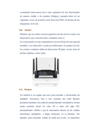 conmutador interconecta dos o más segmentos de red, funcionando
de manera similar a los puentes (bridges), pasando datos de un
segmento a otro, de acuerdo conla dirección MAC de destino de los
datagramas en la red.
1.8) Router
Mientras que un switch conectasegmentos deuna red, los routers son
dispositivos que conectan redes completas entre sí.
Un router puedeser una computadoraconunsoftware de red especial
instalada o un dispositivo creado por fabricantes de equipos de red.
Los routers contienen tablas de direcciones IP junto con las rutas de
destino óptimas a otras redes.
1.9) Modem
Un módem es un equipo que sirve para modular y desmodular (en
amplitud, frecuencia, fase u otro sistema) una señal llamada
portadoramediante otra señal deentrada llamada moduladora. Sehan
usado modems desde los años 60 o antes del siglo XX,
principalmente debido a que la transmisión directa de las señales
electrónicas inteligibles, a largas distancias, no es eficiente. Por
ejemplo, para transmitir señales de audio por el aire, se requerirían
 
