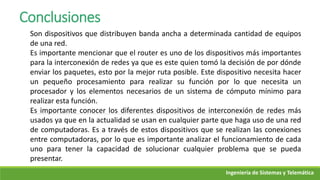 Ingeniería de Sistemas y Telemática
Conclusiones
Son dispositivos que distribuyen banda ancha a determinada cantidad de equipos
de una red.
Es importante mencionar que el router es uno de los dispositivos más importantes
para la interconexión de redes ya que es este quien tomó la decisión de por dónde
enviar los paquetes, esto por la mejor ruta posible. Este dispositivo necesita hacer
un pequeño procesamiento para realizar su función por lo que necesita un
procesador y los elementos necesarios de un sistema de cómputo mínimo para
realizar esta función.
Es importante conocer los diferentes dispositivos de interconexión de redes más
usados ya que en la actualidad se usan en cualquier parte que haga uso de una red
de computadoras. Es a través de estos dispositivos que se realizan las conexiones
entre computadoras, por lo que es importante analizar el funcionamiento de cada
uno para tener la capacidad de solucionar cualquier problema que se pueda
presentar.
 