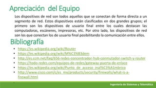 Ingeniería de Sistemas y Telemática
Apreciación del Equipo
Los dispositivos de red son todos aquellos que se conectan de forma directa a un
segmento de red. Estos dispositivos están clasificados en dos grandes grupos; el
primero son los dispositivos de usuario final entre los cuales destacan las
computadoras, escáneres, impresoras, etc. Por otro lado, los dispositivos de red
son los que conectan los de usuario final posibilitando la comunicación entre ellos.
Bibliografía
• https://es.wikipedia.org/wiki/Router
• https://es.wikipedia.org/wiki/M%C3%B3dem
• http://es.ccm.net/faq/656-redes-concentrador-hub-conmutador-switch-y-router
• https://todo-redes.com/equipos-de-redes/gateway-puerta-de-enlace
• https://es.wikipedia.org/wiki/Punto_de_acceso_inal%C3%A1mbrico
• http://www.cisco.com/c/es_mx/products/security/firewalls/what-is-a-
firewall.html
.
 
