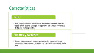 Características
• Son dispositivos que extienden el alcance de una red al recibir
datos en un puerto y, luego, al regenerar los datos y enviarlos a
todos los demás puertos.
Hubs
• Los archivos se descomponen en pequeñas piezas de datos,
denominadas paquetes, antes de ser transmitidos a través de la
red.
Puentes y switches
 