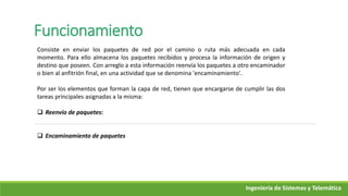 Funcionamiento
Consiste en enviar los paquetes de red por el camino o ruta más adecuada en cada
momento. Para ello almacena los paquetes recibidos y procesa la información de origen y
destino que poseen. Con arreglo a esta información reenvía los paquetes a otro encaminador
o bien al anfitrión final, en una actividad que se denomina 'encaminamiento'.
Por ser los elementos que forman la capa de red, tienen que encargarse de cumplir las dos
tareas principales asignadas a la misma:
 Reenvío de paquetes:
 Encaminamiento de paquetes
Ingeniería de Sistemas y Telemática
 