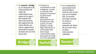 • Un puente o bridge
es un dispositivo de
interconexión de
redes de
ordenadores que
opera en la capa 2
del modelo OSI.
Este interconecta
dos segmentos de
red (o divide una
red en segmentos)
haciendo el pasaje
de datos de una red
hacia otra.
Bridge
• El Switch es
considerado un Hub
inteligente, cuando
es activado, éste
empieza a reconocer
las direcciones
(MAC) que
generalmente son
enviadas por cada
puerto, en otras
palabras, cuando
llega información al
conmutador éste
tiene mayor
conocimiento sobre
qué puerto de salida
es el más apropiado.
Switch
• Es un dispositivo
que proporciona
conectividad a
nivel de red o nivel
tres en el modelo
OSI. Su función
principal consiste
en enviar o
encaminar
paquetes de datos
de una red a otra,
es decir,
interconectar
subredes.
Router
Ingeniería de Sistemas y Telemática
 
