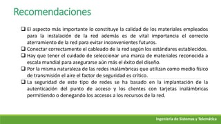Ingeniería de Sistemas y Telemática
Recomendaciones
 El aspecto más importante lo constituye la calidad de los materiales empleados
para la instalación de la red además es de vital importancia el correcto
aterramiento de la red para evitar inconvenientes futuros.
 Conectar correctamente el cableado de la red según los estándares establecidos.
 Hay que tener el cuidado de seleccionar una marca de materiales reconocida a
escala mundial para asegurarse aún más el éxito del diseño.
 Por la misma naturaleza de las redes inalámbricas que utilizan como medio físico
de transmisión el aire el factor de seguridad es crítico.
 La seguridad de este tipo de redes se ha basado en la implantación de la
autenticación del punto de acceso y los clientes con tarjetas inalámbricas
permitiendo o denegando los accesos a los recursos de la red.
 