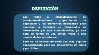 DEFINICIÓN
Las redes o infraestructuras de
(tele)comunicaciones proporcionan la
capacidad y los elementos necesarios para
mantener a distancia un intercambio de
información y/o una comunicación, ya sea
ésta en forma de voz, datos, vídeo o una
mezcla de los anteriores.
Esto se ha convertido cada vez más popular
especialmente para los dispositivos de mano
y portátiles.
 