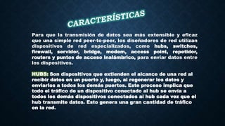Para que la transmisión de datos sea más extensible y eficaz
que una simple red peer-to-peer, los diseñadores de red utilizan
dispositivos de red especializados, como hubs, switches,
firewall, servidor, bridge, modem, access point, repetidor,
routers y puntos de acceso inalámbrico, para enviar datos entre
los dispositivos.
HUBS: Son dispositivos que extienden el alcance de una red al
recibir datos en un puerto y, luego, al regenerar los datos y
enviarlos a todos los demás puertos. Este proceso implica que
todo el tráfico de un dispositivo conectado al hub se envía a
todos los demás dispositivos conectados al hub cada vez que el
hub transmite datos. Esto genera una gran cantidad de tráfico
en la red.
 