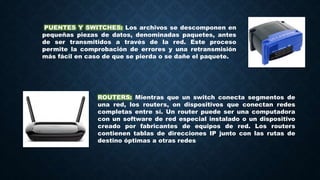 PUENTES Y SWITCHES: Los archivos se descomponen en
pequeñas piezas de datos, denominadas paquetes, antes
de ser transmitidos a través de la red. Este proceso
permite la comprobación de errores y una retransmisión
más fácil en caso de que se pierda o se dañe el paquete.
ROUTERS: Mientras que un switch conecta segmentos de
una red, los routers, on dispositivos que conectan redes
completas entre sí. Un router puede ser una computadora
con un software de red especial instalado o un dispositivo
creado por fabricantes de equipos de red. Los routers
contienen tablas de direcciones IP junto con las rutas de
destino óptimas a otras redes
 