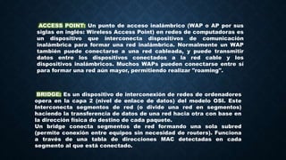 ACCESS POINT: Un punto de acceso inalámbrico (WAP o AP por sus
siglas en inglés: Wireless Access Point) en redes de computadoras es
un dispositivo que interconecta dispositivos de comunicación
inalámbrica para formar una red inalámbrica. Normalmente un WAP
también puede conectarse a una red cableada, y puede transmitir
datos entre los dispositivos conectados a la red cable y los
dispositivos inalámbricos. Muchos WAPs pueden conectarse entre sí
para formar una red aún mayor, permitiendo realizar "roaming".
BRIDGE: Es un dispositivo de interconexión de redes de ordenadores
opera en la capa 2 (nivel de enlace de datos) del modelo OSI. Este
Interconecta segmentos de red (o divide una red en segmentos)
haciendo la transferencia de datos de una red hacia otra con base en
la dirección física de destino de cada paquete.
Un bridge conecta segmentos de red formando una sola subred
(permite conexión entre equipos sin necesidad de routers). Funciona
a través de una tabla de direcciones MAC detectadas en cada
segmento al que está conectado.
 