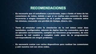  Es necesario que el estudiante o practicante, sepa a fondo el tema de las
conexiones de redes, debido a que si se realiza una conexión de datos
incorrecta a ningún momento se va a poder establecer contacto entre
las mismas, causando una pérdida de tiempo, dinero, etc.
 Tanto el emulador como la simulación de la red deben estar bien
instalados, configurados, además de digitar bien los comandos, para que
se ejecuten correctamente, cumplan las funciones programadas, de esta
manera la red rendirá y cumplirá cada paso de la programación
correspondiente sin ningún problema.
 Es necesario contar con varios dispositivos para realizar las conexiones
y unir nuestra red con otras redes.
RECOMENDACIONES
 