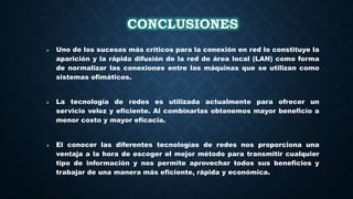 CONCLUSIONES
 Uno de los sucesos más críticos para la conexión en red lo constituye la
aparición y la rápida difusión de la red de área local (LAN) como forma
de normalizar las conexiones entre las máquinas que se utilizan como
sistemas ofimáticos.
 La tecnología de redes es utilizada actualmente para ofrecer un
servicio veloz y eficiente. Al combinarlas obtenemos mayor beneficio a
menor costo y mayor eficacia.
 El conocer las diferentes tecnologías de redes nos proporciona una
ventaja a la hora de escoger el mejor método para transmitir cualquier
tipo de información y nos permite aprovechar todos sus beneficios y
trabajar de una manera más eficiente, rápida y económica.
 
