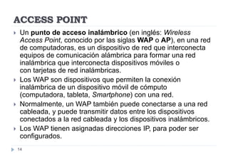 ACCESS POINT
14
 Un punto de acceso inalámbrico (en inglés: Wireless
Access Point, conocido por las siglas WAP o AP), en una red
de computadoras, es un dispositivo de red que interconecta
equipos de comunicación alámbrica para formar una red
inalámbrica que interconecta dispositivos móviles o
con tarjetas de red inalámbricas.
 Los WAP son dispositivos que permiten la conexión
inalámbrica de un dispositivo móvil de cómputo
(computadora, tableta, Smartphone) con una red.
 Normalmente, un WAP también puede conectarse a una red
cableada, y puede transmitir datos entre los dispositivos
conectados a la red cableada y los dispositivos inalámbricos.
 Los WAP tienen asignadas direcciones IP, para poder ser
configurados.
 