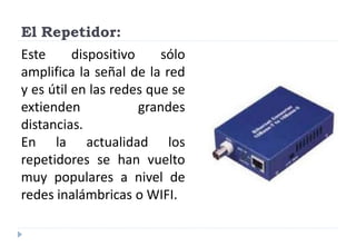 El Repetidor:
Este dispositivo sólo
amplifica la señal de la red
y es útil en las redes que se
extienden grandes
distancias.
En la actualidad los
repetidores se han vuelto
muy populares a nivel de
redes inalámbricas o WIFI.
 