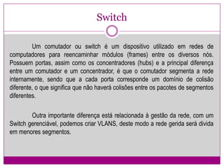 Switch	Um comutador ou switch é um dispositivo utilizado em redes de computadores para reencaminhar módulos (frames) entre os diversos nós. Possuem portas, assim como os concentradores (hubs) e a principal diferença entre um comutador e um concentrador, é que o comutador segmenta a rede internamente, sendo que a cada porta corresponde um domínio de colisão diferente, o que significa que não haverá colisões entre os pacotes de segmentos diferentes. 	Outra importante diferença está relacionada à gestão da rede, com um Switchgerenciável, podemos criar VLANS, deste modo a rede gerida será divida em menores segmentos. 