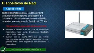 Access Point
UNIVERSIDAD POLICTÉNICA AMAZÓNICA
. Dispositivos de Red
También llamado sólo AP, Access Point
traducido significa punto de acceso. Se
trata de un dispositivo electrónico utilizado
en redes inalámbricas de área local (WLAN
Características generales del Access Point
 Permiten el acceso a la red local de dispositivos
inalámbricos, tales como: Smartphone, Notebook,
Laptop, PDA, Tablet, etc.
 Cuentan con un puerto RJ45 que les permite
interconectarse con un Switch inalámbrico y formar
grandes redes entre dispositivos convencionales e
inalámbricos.
 