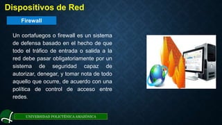 Firewall
UNIVERSIDAD POLICTÉNICA AMAZÓNICA
. Dispositivos de Red
Un cortafuegos o firewall es un sistema
de defensa basado en el hecho de que
todo el tráfico de entrada o salida a la
red debe pasar obligatoriamente por un
sistema de seguridad capaz de
autorizar, denegar, y tomar nota de todo
aquello que ocurre, de acuerdo con una
política de control de acceso entre
redes.
 