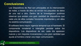 UNIVERSIDAD POLICTÉNICA AMAZÓNICA
Conclusiones
Los Dispositivos de Red son principales en la interconexión
de redes, a través de ellos se envían los paquetes de datos
de una red a otra. Dentro de la Investigacion pudimos
observar que existen una gran cantidad de dispositivos que
cada uno de ellos cumplen funciones importantes y sin ellos
no existiría comunicación.
El software tiene mayor vigencia temporal que el hardware. El
componente inmaterial e intangible persiste sobre los
dispositivos. Los dispositivos de red, cada día aparecen
nuevos y con mayores invocaciones y una gran cantidad que
ayuda al hombre a tener una mejor comunicación.
 