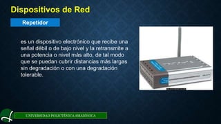 Repetidor
UNIVERSIDAD POLICTÉNICA AMAZÓNICA
1. Dispositivos de Red
es un dispositivo electrónico que recibe una
señal débil o de bajo nivel y la retransmite a
una potencia o nivel más alto, de tal modo
que se puedan cubrir distancias más largas
sin degradación o con una degradación
tolerable.
 