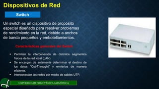 Switch
UNIVERSIDAD POLICTÉNICA AMAZÓNICA
. Dispositivos de Red
Un switch es un dispositivo de propósito
especial diseñado para resolver problemas
de rendimiento en la red, debido a anchos
de banda pequeños y embotellamientos.
Características generales del Switch
 Permiten la interconexión de distintos segmentos
físicos de la red local (LAN).
 Se encargan de solamente determinar el destino de
los datos "Cut-Throught" y enviarlos de manera
eficiente.
 Interconectan las redes por medio de cables UTP.
 