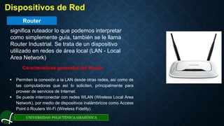 Router
UNIVERSIDAD POLICTÉNICA AMAZÓNICA
. Dispositivos de Red
significa ruteador lo que podemos interpretar
como simplemente guía, también se le llama
Router Industrial. Se trata de un dispositivo
utilizado en redes de área local (LAN - Local
Area Network)
Características generales del Router
 Permiten la conexión a la LAN desde otras redes, así como de
las computadoras que así lo soliciten, principalmente para
proveer de servicios de Internet.
 Se puede interconectar con redes WLAN (Wireless Local Area
Network), por medio de dispositivos inalámbricos como Access
Point ó Routers Wi-Fi (Wireless Fidelity).
 