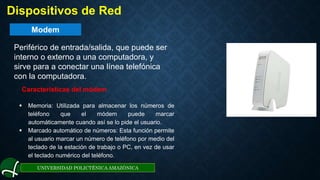 Modem
UNIVERSIDAD POLICTÉNICA AMAZÓNICA
. Dispositivos de Red
Periférico de entrada/salida, que puede ser
interno o externo a una computadora, y
sirve para a conectar una línea telefónica
con la computadora.
Características del módem
 Memoria: Utilizada para almacenar los números de
teléfono que el módem puede marcar
automáticamente cuando así se lo pide el usuario.
 Marcado automático de números: Esta función permite
al usuario marcar un número de teléfono por medio del
teclado de la estación de trabajo o PC, en vez de usar
el teclado numérico del teléfono.
 