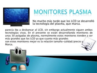 Monitores plasmaNo mucho más tarde que los LCD se desarrolló la tecnología del plasma, que marca.parecía iba a desbancar al LCD, sin embargo actualmente siguen ambas tecnologías vivas. En el presente se están desarrollando monitores de unas 30 pulgadas de plasma, normalmente estos monitores tienden a ser más grandes que los LCD ya que cuanto más grandes son estos monitores mejor es la relación tamaño-calidad/precio yMarca.