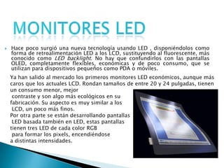 Monitores LEDHace poco surgió una nueva tecnología usando LED , disponiéndolos como forma de retroalimentación LED a los LCD, sustituyendo al fluorescente, más conocido como LED backlight. No hay que confundirlos con las pantallas OLED, completamente flexibles, económicas y de poco consumo, que se utilizan para dispositivos pequeños como PDA o móviles.Ya han salido al mercado los primeros monitores LED económicos, aunque más caros que los actuales LCD. Rondan tamaños de entre 20 y 24 pulgadas, tienen un consumo menor, mejor contraste y son algo más ecológicos en su fabricación. Su aspecto es muy similar a los LCD, un poco más finos.Por otra parte se están desarrollando pantallas LED basada también en LED, estas pantallas tienen tres LED de cada color RGB para formar los pixels, encendiéndose a distintas intensidades.