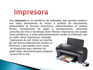 ImpresoraUna impresora es un periférico de ordenadorque permite producir una copia permanente de textos o gráficos de documentos almacenados en formato electrónico, imprimiéndolos en medios físicos, normalmente en papel o transparencias, utilizando cartuchos de tinta o tecnología láser. Muchas impresoras son usadas como periféricos, y están permanentemente unidas al ordenador por un cable. Otras impresoras, llamadas impresoras de red, tienen un interfaz de red interno (típicamente wireless o Ethernet), y que puede servir como un dispositivo para imprimir en papel algún documento para cualquier usuario de la red.