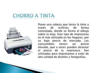 Chorro a TintaPosee una cabeza que lanza la tinta a través de orificios de forma controlada, donde se forma el dibujo sobre la hoja. Este tipo de impresoras es el más utilizado en los hogares, por su bajo precio de mercado. Los consumibles tienen un precio elevado, que a veces pueden alcanzar el precio de la impresora. Son utilizadas para impresiones a color de alta calidad de diseños y fotografías. 