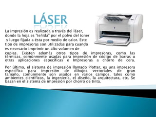 LáserLa impresión es realizada a través del láser, donde la hoja es "teñida" por el polvo del tonery luego fijada a ésta por medio de calor. Este tipo de impresoras son utilizadas para cuandoes necesario imprimir un alto volumen de copias. Existen además otros tipos de impresoras, como las térmicas, comúnmente usadas para impresión de código de barras u otras aplicaciones específicas e Impresoras a chorro de cera. Por último, el sistema de impresión llamado Plotter, es una impresora específica para impresión de dibujos vectoriales de gran tamaño, comúnmente son usados en varios campos, tales como ambientes científicos, la ingeniería, el diseño, la arquitectura, etc. Se basan en el sistema de impresión por chorro de tinta.