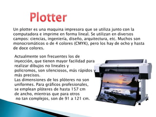 PlotterUn plotter es una maquina impresora que se utiliza junto con la computadora e imprime en forma lineal. Se utilizan en diversos campos: ciencias, ingeniería, diseño, arquitectura, etc. Muchos son monocromáticos o de 4 colores (CMYK), pero los hay de ocho y hasta de doce colores.Actualmente son frecuentes los de inyección, que tienen mayor facilidad para realizar dibujos no lineales y policromos, son silenciosos, más rápidos y más precisos.Las dimensiones de los plóteres no son uniformes. Para gráficos profesionales, se emplean plóteres de hasta 157 cm de ancho, mientras que para otros no tan complejos, son de 91 a 121 cm.