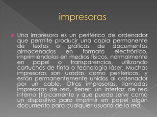 impresorasUna impresora es un periférico de ordenador que permite producir una copia permanente de textos o gráficos de documentos almacenados en formato electrónico, imprimiéndolos en medios físicos, normalmente en papel o transparencias, utilizando cartuchos de tinta o tecnología láser. Muchas impresoras son usadas como periféricos, y están permanentemente unidas al ordenador por un cable. Otras impresoras, llamadas impresoras de red, tienen un interfaz de red interno (típicamente y que puede servir como un dispositivo para imprimir en papel algún documento para cualquier usuario de la red.