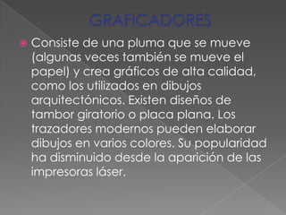 GRAFICADORESConsiste de una pluma que se mueve (algunas veces también se mueve el papel) y crea gráficos de alta calidad, como los utilizados en dibujos arquitectónicos. Existen diseños de tambor giratorio o placa plana. Los trazadores modernos pueden elaborar dibujos en varios colores. Su popularidad ha disminuido desde la aparición de las impresoras láser.