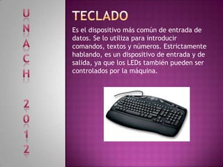 Es el dispositivo más común de entrada de
datos. Se lo utiliza para introducir
comandos, textos y números. Estrictamente
hablando, es un dispositivo de entrada y de
salida, ya que los LEDs también pueden ser
controlados por la máquina.
 