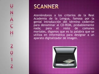 Ateniéndonos a los criterios de la Real
Academia de la Lengua, famosa por la
genial introducción del término cederrón
para denominar al CD-ROM, probablemente
nada; para el resto de comunes
mortales, digamos que es la palabra que se
utiliza en informática para designar a un
aparato digitalizador de imagen.
 