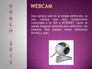 Una cámara web en la simple definición, es
una cámara que esta simplemente
conectada a la red o INTERNET. Como te
puede imaginar tomando esta definición, las
cámaras Web pueden tomar diferentes
formas y usos.
 