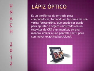 Es un periférico de entrada para
computadoras, tomando en la forma de una
varita fotosensible, que puede ser usado
para apuntar a objetos mostrados en un
televisor de CRT o un monitor, en una
manera similar a una pantalla táctil pero
con mayor exactitud posicional.
 