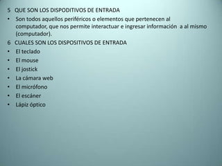 5 QUE SON LOS DISPODITIVOS DE ENTRADA
• Son todos aquellos periféricos o elementos que pertenecen al
computador, que nos permite interactuar e ingresar información a al mismo
(computador).
6 CUALES SON LOS DISPOSITIVOS DE ENTRADA
• El teclado
• El mouse
• El jostick
• La cámara web
• El micrófono
• El escáner
• Lápiz óptico
 