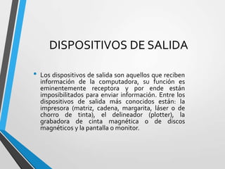 DISPOSITIVOS DE SALIDA
•

Los dispositivos de salida son aquellos que reciben
información de la computadora, su función es
eminentemente receptora y por ende están
imposibilitados para enviar información. Entre los
dispositivos de salida más conocidos están: la
impresora (matriz, cadena, margarita, láser o de
chorro de tinta), el delineador (plotter), la
grabadora de cinta magnética o de discos
magnéticos y la pantalla o monitor.

 